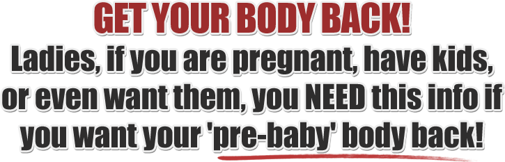 GET YOUR BODY BACK! Ladies, if you are pregnant, have kids,  or even want them, you NEED this info if  you want your 'pre-baby' body back!